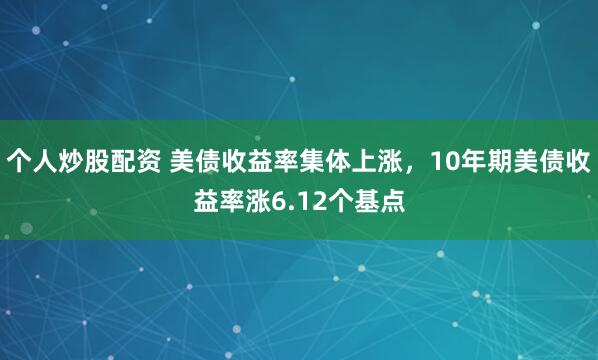 个人炒股配资 美债收益率集体上涨，10年期美债收益率涨6.12个基点