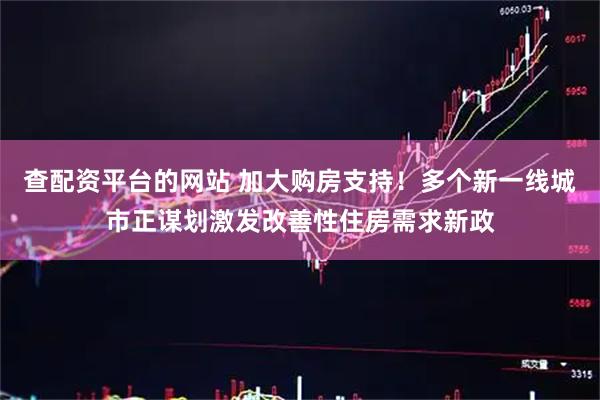 查配资平台的网站 加大购房支持！多个新一线城市正谋划激发改善性住房需求新政