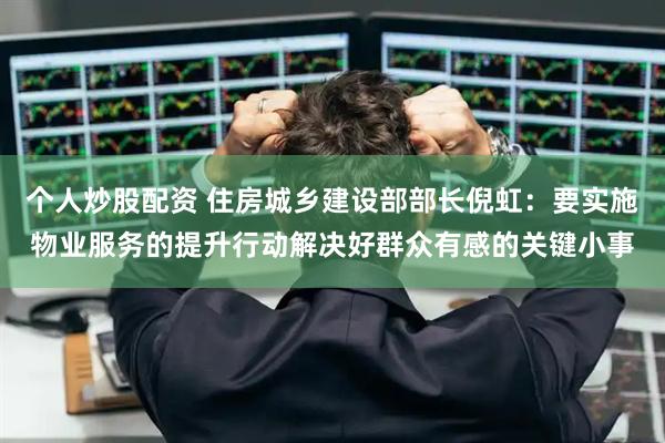个人炒股配资 住房城乡建设部部长倪虹：要实施物业服务的提升行动解决好群众有感的关键小事