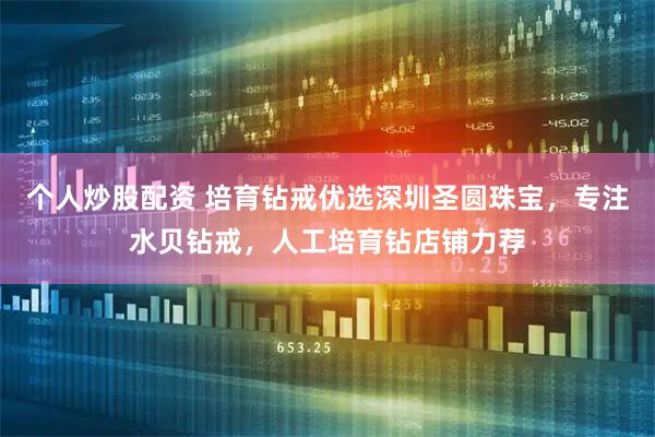 个人炒股配资 培育钻戒优选深圳圣圆珠宝，专注水贝钻戒，人工培育钻店铺力荐