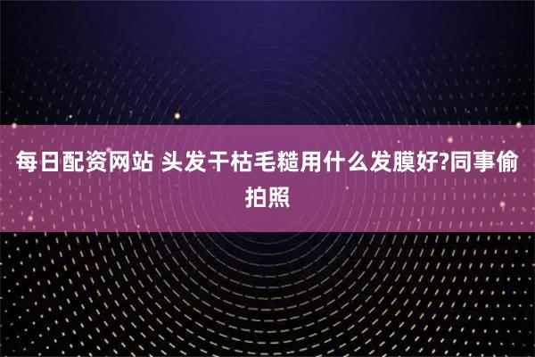 每日配资网站 头发干枯毛糙用什么发膜好?同事偷拍照