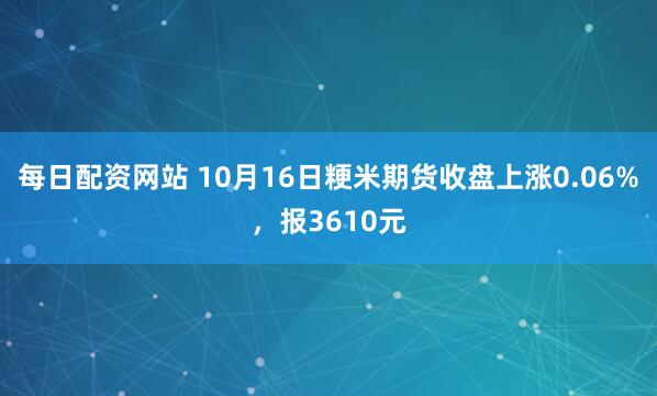 每日配资网站 10月16日粳米期货收盘上涨0.06%，报3610元