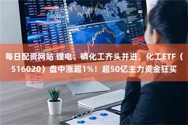 每日配资网站 锂电、磷化工齐头并进，化工ETF（516020）盘中涨超1%！超50亿主力资金狂买