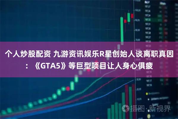 个人炒股配资 九游资讯娱乐R星创始人谈离职真因：《GTA5》等巨型项目让人身心俱疲