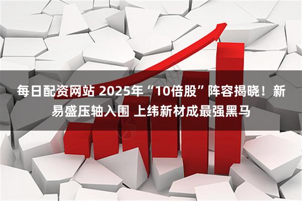每日配资网站 2025年“10倍股”阵容揭晓！新易盛压轴入围 上纬新材成最强黑马