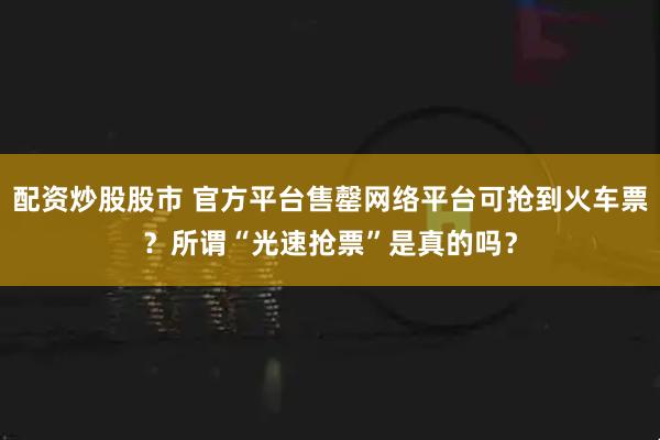 配资炒股股市 官方平台售罄网络平台可抢到火车票？所谓“光速抢票”是真的吗？