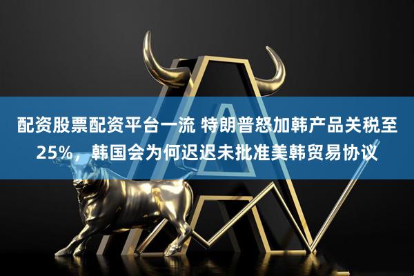配资股票配资平台一流 特朗普怒加韩产品关税至25%，韩国会为何迟迟未批准美韩贸易协议