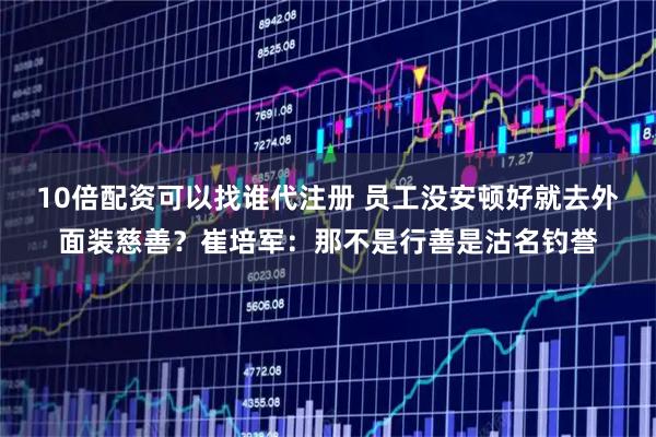 10倍配资可以找谁代注册 员工没安顿好就去外面装慈善？崔培军：那不是行善是沽名钓誉