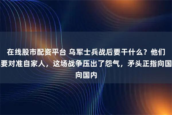 在线股市配资平台 乌军士兵战后要干什么？他们先要对准自家人，这场战争压出了怨气，矛头正指向国内