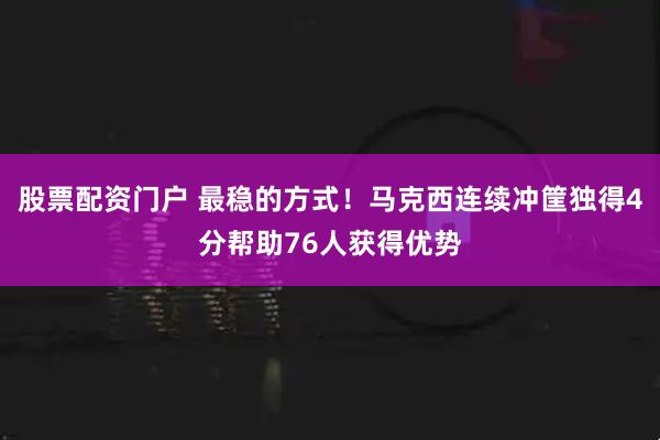 股票配资门户 最稳的方式！马克西连续冲筐独得4分帮助76人获得优势