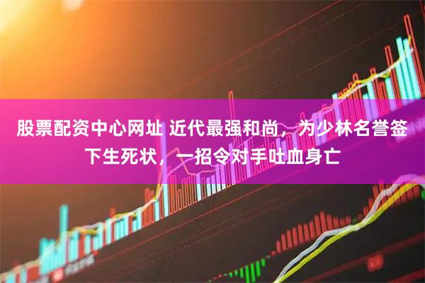 股票配资中心网址 近代最强和尚，为少林名誉签下生死状，一招令对手吐血身亡